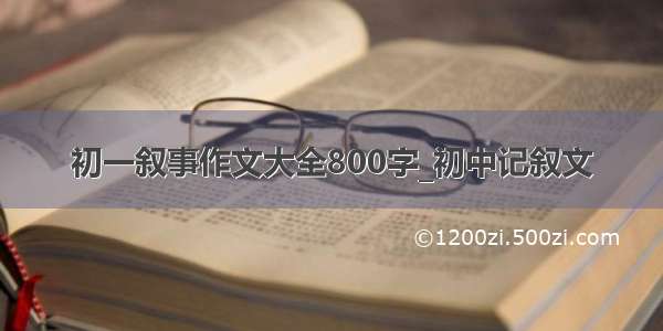 初一叙事作文大全800字_初中记叙文