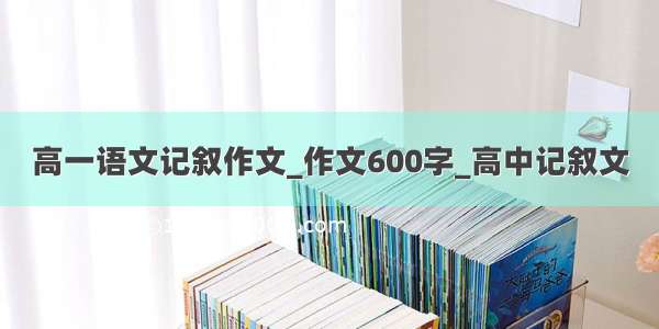 高一语文记叙作文_作文600字_高中记叙文