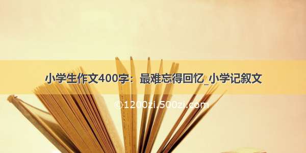 小学生作文400字：最难忘得回忆_小学记叙文