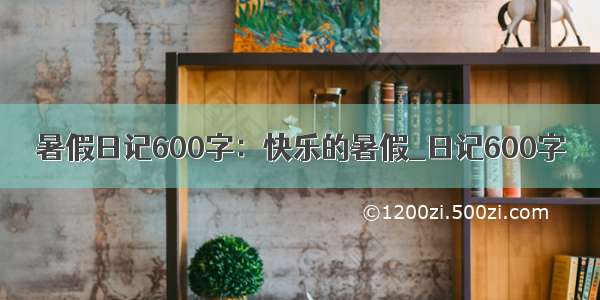 暑假日记600字：快乐的暑假_日记600字