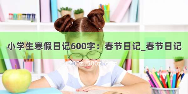 小学生寒假日记600字：春节日记_春节日记