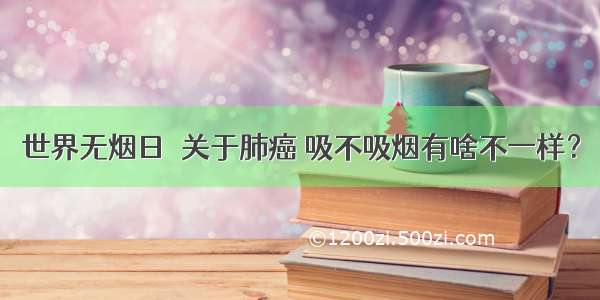 世界无烟日｜关于肺癌 吸不吸烟有啥不一样？