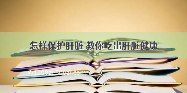 怎样保护肝脏 教你吃出肝脏健康