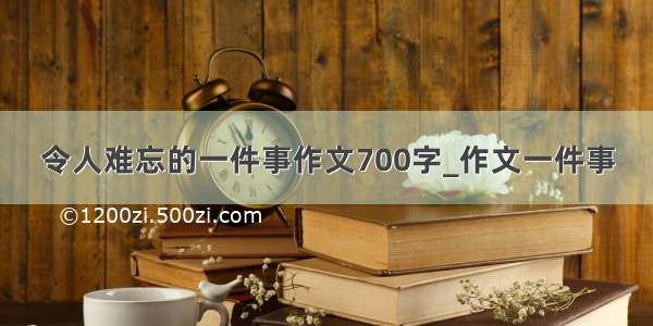 令人难忘的一件事作文700字_作文一件事