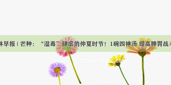 杏林早报 | 芒种：“湿毒”肆虐的仲夏时节！1碗四神汤 提高脾胃战斗力