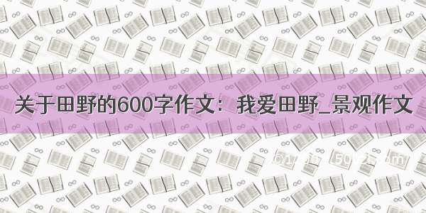 关于田野的600字作文：我爱田野_景观作文