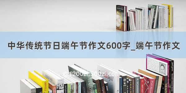 中华传统节日端午节作文600字_端午节作文