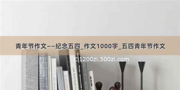 青年节作文——纪念五四_作文1000字_五四青年节作文