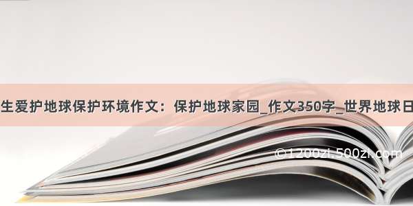 小学生爱护地球保护环境作文：保护地球家园_作文350字_世界地球日作文