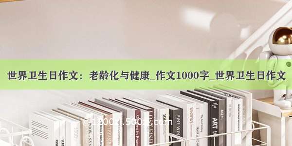 世界卫生日作文：老龄化与健康_作文1000字_世界卫生日作文