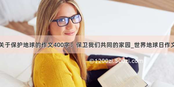 关于保护地球的作文400字：保卫我们共同的家园_世界地球日作文