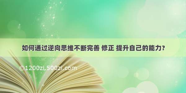 如何通过逆向思维不断完善 修正 提升自己的能力？