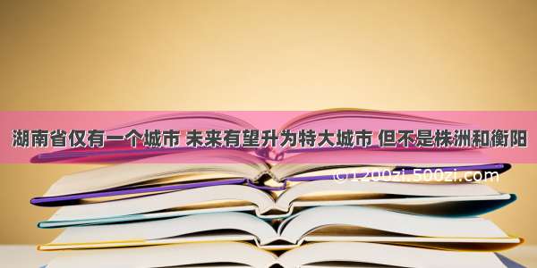 湖南省仅有一个城市 未来有望升为特大城市 但不是株洲和衡阳