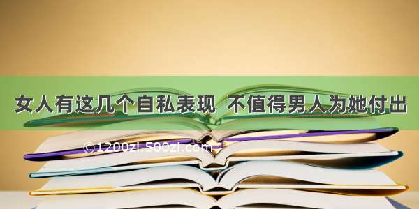 女人有这几个自私表现  不值得男人为她付出