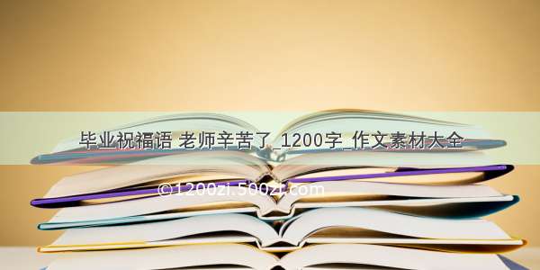 毕业祝福语 老师辛苦了_1200字_作文素材大全