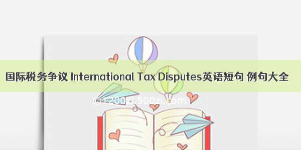 国际税务争议 International Tax Disputes英语短句 例句大全