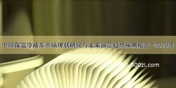 中国保温冷藏车市场现状研究与未来前景趋势预测报告-2026年