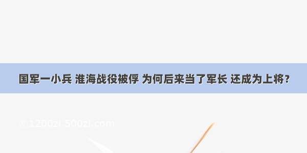 国军一小兵 淮海战役被俘 为何后来当了军长 还成为上将？