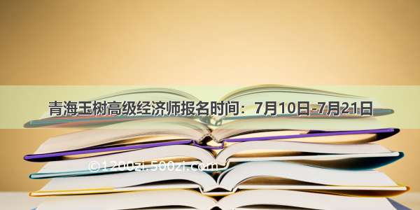 青海玉树高级经济师报名时间：7月10日-7月21日