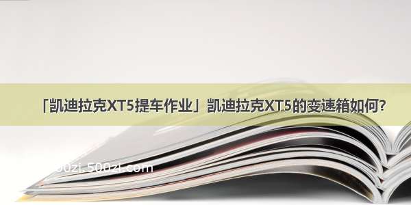 「凯迪拉克XT5提车作业」凯迪拉克XT5的变速箱如何？