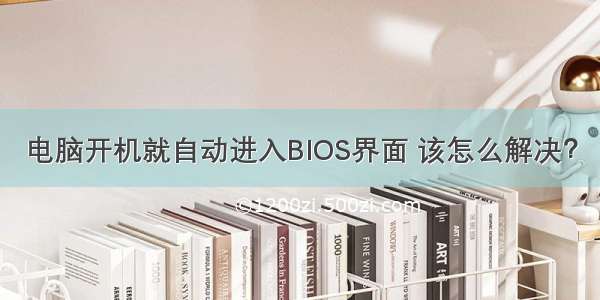 电脑开机就自动进入BIOS界面 该怎么解决？