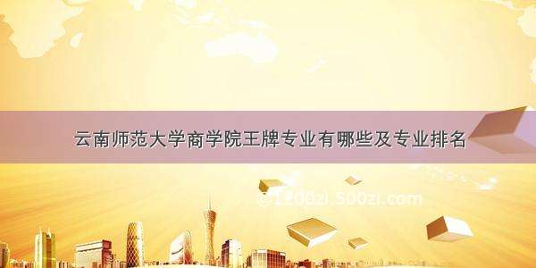 云南师范大学商学院王牌专业有哪些及专业排名