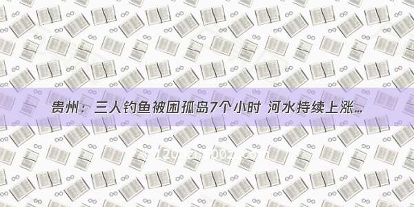 贵州：三人钓鱼被困孤岛7个小时 河水持续上涨...