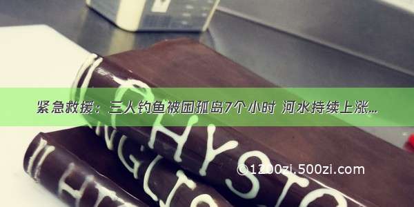 紧急救援：三人钓鱼被困孤岛7个小时 河水持续上涨...