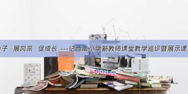 搭台子  展风采  促成长 ---记西南小学新教师课堂教学巡诊暨展示课活动