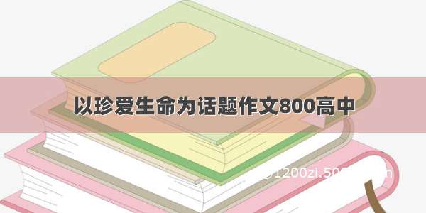 以珍爱生命为话题作文800高中