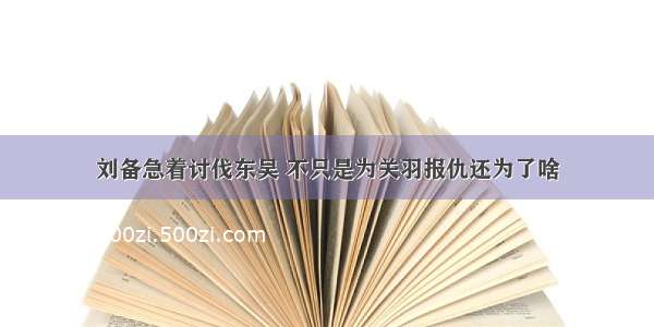 刘备急着讨伐东吴 不只是为关羽报仇还为了啥