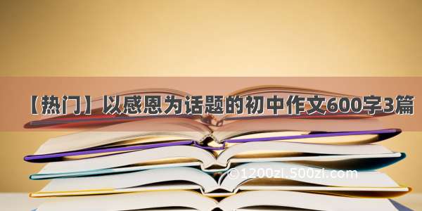 【热门】以感恩为话题的初中作文600字3篇