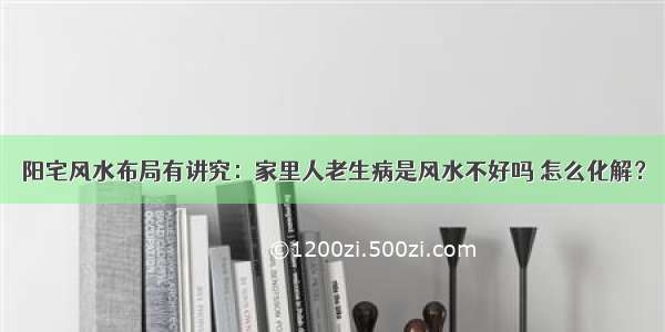 阳宅风水布局有讲究：家里人老生病是风水不好吗 怎么化解？