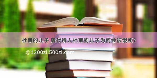 杜甫的儿子 唐代诗人杜甫的儿子为何会被饿死？