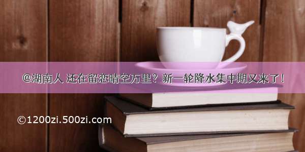 @湖南人 还在留恋晴空万里？新一轮降水集中期又来了！