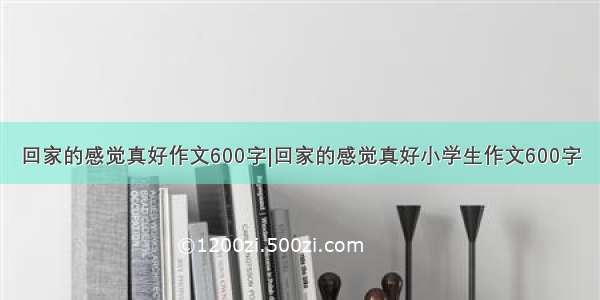 回家的感觉真好作文600字|回家的感觉真好小学生作文600字