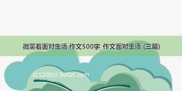 微笑着面对生活 作文500字_作文面对生活 (三篇)