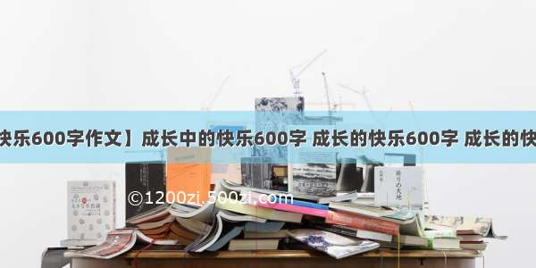 【成长中的快乐600字作文】成长中的快乐600字 成长的快乐600字 成长的快乐作文600字