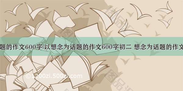 以想念为话题的作文600字|以想念为话题的作文600字初二 想念为话题的作文600初二 以