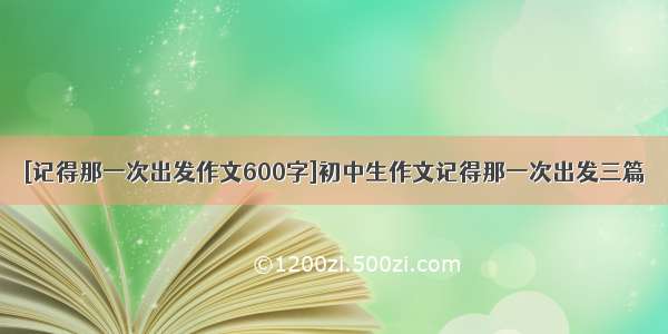 [记得那一次出发作文600字]初中生作文记得那一次出发三篇