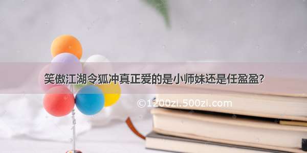 笑傲江湖令狐冲真正爱的是小师妹还是任盈盈？