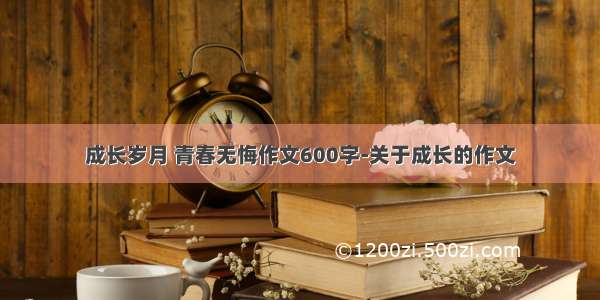 成长岁月 青春无悔作文600字-关于成长的作文