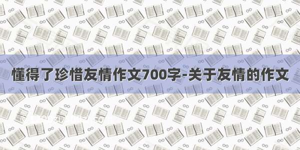 懂得了珍惜友情作文700字-关于友情的作文