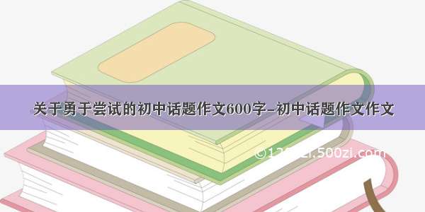 关于勇于尝试的初中话题作文600字-初中话题作文作文