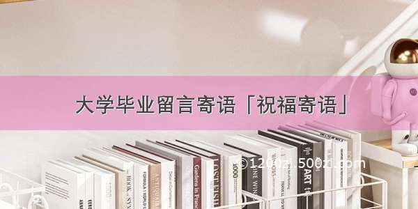 大学毕业留言寄语「祝福寄语」