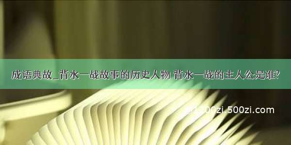 成语典故_背水一战故事的历史人物 背水一战的主人公是谁?