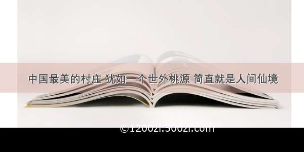 中国最美的村庄 犹如一个世外桃源 简直就是人间仙境