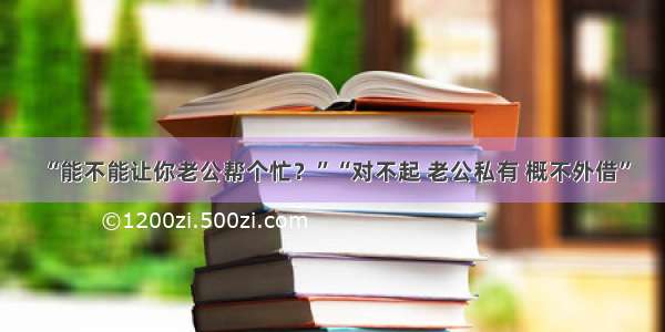 “能不能让你老公帮个忙？”“对不起 老公私有 概不外借”