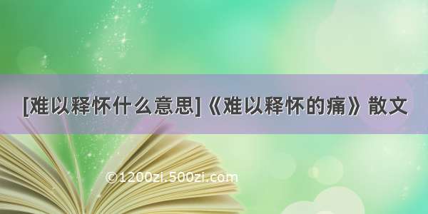 [难以释怀什么意思]《难以释怀的痛》散文