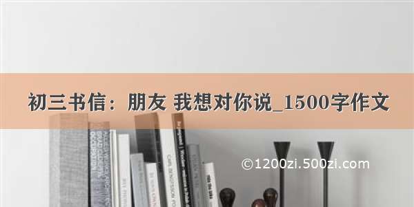 初三书信：朋友 我想对你说_1500字作文